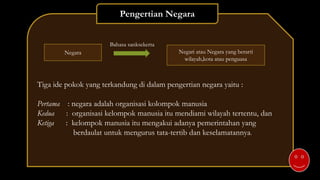 Tiga ide pokok yang terkandung di dalam pengertian negara yaitu :
Pertama : negara adalah organisasi kolompok manusia
Kedua : organisasi kelompok manusia itu mendiami wilayah tertentu, dan
Ketiga : kelompok manusia itu mengakui adanya pemerintahan yang
berdaulat untuk mengurus tata-tertib dan keselamatannya.
Pengertian Negara
Negara
Bahasa sanksekerta
Negari atau Negara yang berarti
wilayah,kota atau penguasa
 