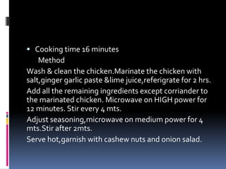  Cooking time 16 minutes
Method
Wash & clean the chicken.Marinate the chicken with
salt,ginger garlic paste &lime juice,referigrate for 2 hrs.
Add all the remaining ingredients except corriander to
the marinated chicken. Microwave on HIGH power for
12 minutes. Stir every 4 mts.
Adjust seasoning,microwave on medium power for 4
mts.Stir after 2mts.
Serve hot,garnish with cashew nuts and onion salad.
 