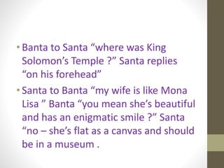 • Banta to Santa “where was King
Solomon’s Temple ?” Santa replies
“on his forehead”
• Santa to Banta “my wife is like Mona
Lisa ” Banta “you mean she’s beautiful
and has an enigmatic smile ?” Santa
“no – she’s flat as a canvas and should
be in a museum .
 