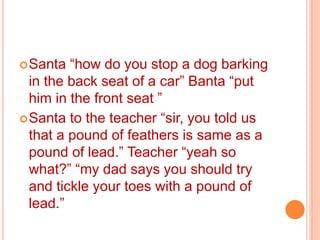 Santa “how do you stop a dog barking
in the back seat of a car” Banta “put
him in the front seat ”
Santa to the teacher “sir, you told us
that a pound of feathers is same as a
pound of lead.” Teacher “yeah so
what?” “my dad says you should try
and tickle your toes with a pound of
lead.”
 