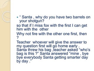  “ Santa , why do you have two barrels on
your shotgun?
so that if I miss fox with the first I can get
him with the other
Why not fire with the other one first, then
?
Teacher whoever will give the answer to
my question first will go home early .
Santa threw his bag ,teacher asked “who’s
bag is this ?” Santa answered “mine , bye
bye everybody Santa getting smarter day
by day .”
 