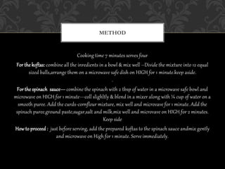 Cooking time 7 minutes serves four
For the koftas: combine all the inredients in a bowl & mix well –Divide the mixture into 12 equal
sized balls,arrange them on a microwave safe dish on HIGH for 1 minute.keep aside.
.
For the spinach sauce--- combine the spinach with 2 tbsp of water in a microwave safe bowl and
microwave on HIGH for 1 minute---coll slighltly & blend in a mixer along with ¼ cup of water on a
smooth puree. Add the curds-cornflour mixture, mix well and microvave for 1 minute. Add the
spinach puree,ground paste,sugar,salt and milk,mix well and microvave on HIGH for 2 minutes.
Keep side
How to proceed : just before serving, add the prepared koftas to the spinach sauce andmix gently
and microwave on High for 1 minute. Serve immediately.
METHOD
 