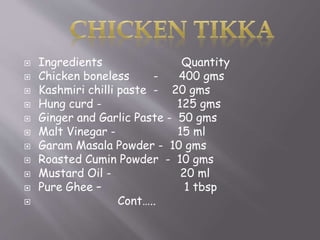  Ingredients Quantity
 Chicken boneless - 400 gms
 Kashmiri chilli paste - 20 gms
 Hung curd - 125 gms
 Ginger and Garlic Paste - 50 gms
 Malt Vinegar - 15 ml
 Garam Masala Powder - 10 gms
 Roasted Cumin Powder - 10 gms
 Mustard Oil - 20 ml
 Pure Ghee – 1 tbsp
 Cont…..
 