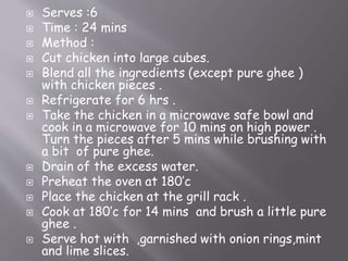  Serves :6
 Time : 24 mins
 Method :
 Cut chicken into large cubes.
 Blend all the ingredients (except pure ghee )
with chicken pieces .
 Refrigerate for 6 hrs .
 Take the chicken in a microwave safe bowl and
cook in a microwave for 10 mins on high power .
Turn the pieces after 5 mins while brushing with
a bit of pure ghee.
 Drain of the excess water.
 Preheat the oven at 180’c
 Place the chicken at the grill rack .
 Cook at 180’c for 14 mins and brush a little pure
ghee .
 Serve hot with ,garnished with onion rings,mint
and lime slices.
 
