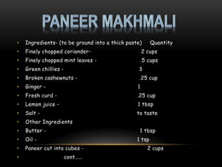 • Ingredients- (to be ground into a thick paste) Quantity
• Finely chopped coriander- 2 cups
• Finely chopped mint leaves - .5 cups
• Green chillies - 3
• Broken cashewnuts - .25 cup
• Ginger - 1
• Fresh curd - .25 cup
• Lemon juice - 1 tbsp
• Salt - to taste
• Other Ingredients
• Butter - 1 tbsp
• Oil - 1 tsp
• Paneer cut into cubes - 2 cups
• cont……
 