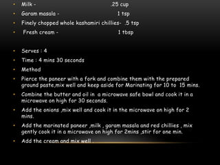 • Milk - .25 cup
• Garam masala - 1 tsp
• Finely chopped whole kashamiri chillies- .5 tsp
• Fresh cream - 1 tbsp
• Serves : 4
• Time : 4 mins 30 seconds
• Method
• Pierce the paneer with a fork and combine them with the prepared
ground paste,mix well and keep aside for Marinating for 10 to 15 mins.
• Combine the butter and oil in a microwave safe bowl and cook it in a
microwave on high for 30 seconds.
• Add the onions ,mix well and cook it in the microwave on high for 2
mins.
• Add the marinated paneer ,milk , garam masala and red chillies , mix
gently cook it in a microwave on high for 2mins ,stir for one min.
• Add the cream and mix well .
 