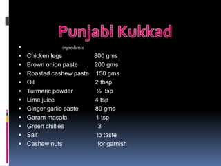  ingredients
 Chicken legs 800 gms
 Brown onion paste 200 gms
 Roasted cashew paste 150 gms
 Oil 2 tbsp
 Turmeric powder ½ tsp
 Lime juice 4 tsp
 Ginger garlic paste 80 gms
 Garam masala 1 tsp
 Green chillies 3
 Salt to taste
 Cashew nuts for garnish
 