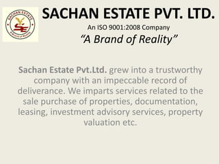 SACHAN ESTATE PVT. LTD.
An ISO 9001:2008 Company
“A Brand of Reality”
Sachan Estate Pvt.Ltd. grew into a trustworthy
company with an impeccable record of
deliverance. We imparts services related to the
sale purchase of properties, documentation,
leasing, investment advisory services, property
valuation etc.
 