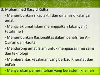 3. Muhammad Rasyid Ridha
- Menumbuhkan sikap aktif dan dinamis dikalangan
umat
- Mengajak umat Islam meninggalkan Jabariyah (
Fatalisme )
- Menumbuhkan Rasionalitas dalam penafsiran Al-
Qur’an dan Hadits
- Mendorong umat Islam untuk menguasai Ilmu sains
dan teknologi
- Memberantas keyakinan yang berbau Khurafat dan
bid’ah
- Menyerukan pemerintahan yang bersistem khalifah
 