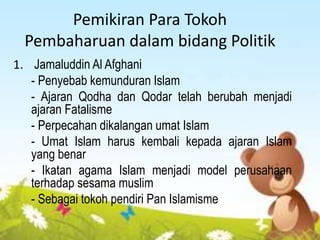 Pemikiran Para Tokoh
Pembaharuan dalam bidang Politik
1. Jamaluddin Al Afghani
- Penyebab kemunduran Islam
- Ajaran Qodha dan Qodar telah berubah menjadi
ajaran Fatalisme
- Perpecahan dikalangan umat Islam
- Umat Islam harus kembali kepada ajaran Islam
yang benar
- Ikatan agama Islam menjadi model perusahaan
terhadap sesama muslim
- Sebagai tokoh pendiri Pan Islamisme
 