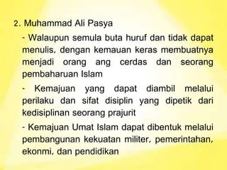 2. Muhammad Ali Pasya
- Walaupun semula buta huruf dan tidak dapat
menulis, dengan kemauan keras membuatnya
menjadi orang ang cerdas dan seorang
pembaharuan Islam
- Kemajuan yang dapat diambil melalui
perilaku dan sifat disiplin yang dipetik dari
kedisiplinan seorang prajurit
- Kemajuan Umat Islam dapat dibentuk melalui
pembangunan kekuatan militer, pemerintahan,
ekonmi, dan pendidikan
 