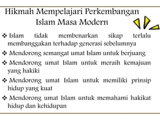 Hikmah Mempelajari Perkembangan
Islam Masa Modern
 Islam tidak membenarkan sikap terlalu
membanggakan terhadap generasi sebelumnya
 Mendorong semangat umat Islam untuk berjuang
 Mendorong umat Islam untuk meraih kemajuan
yang hakiki
 Mendorong umat Islam untuk memiliki prinsip
hidup yang kuat
 Mendorong umat Islam untuk memahami hakikat
hidup dan kehidupan
 