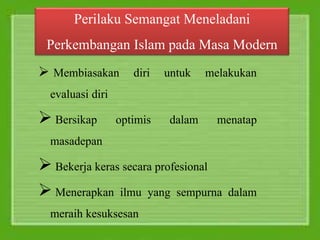 Perilaku Semangat Meneladani
Perkembangan Islam pada Masa Modern
 Membiasakan diri untuk melakukan
evaluasi diri
 Bersikap optimis dalam menatap
masadepan
 Bekerja keras secara profesional
 Menerapkan ilmu yang sempurna dalam
meraih kesuksesan
 
