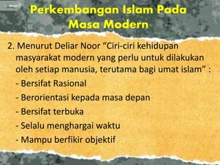 Perkembangan Islam Pada
Masa Modern
2. Menurut Deliar Noor “Ciri-ciri kehidupan
masyarakat modern yang perlu untuk dilakukan
oleh setiap manusia, terutama bagi umat islam” :
- Bersifat Rasional
- Berorientasi kepada masa depan
- Bersifat terbuka
- Selalu menghargai waktu
- Mampu berfikir objektif
 