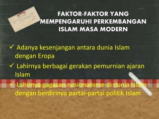 FAKTOR-FAKTOR YANG
MEMPENGARUHI PERKEMBANGAN
ISLAM MASA MODERN
 Adanya kesenjangan antara dunia Islam
dengan Eropa
 Lahirnya berbagai gerakan pemurnian ajaran
Islam
 Lahirnya gagasan nasionalisme di dunia Islam
dengan berdirinya partai-partai politik Islam
 