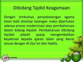 Dibidang Tajdid Keagamaan
Dengan timbulnya penyelewengan agama
Islam baik disetiap kalangan maka diperlukan
adanya proses modernisasi atau pembaharuan
dalam bidang Aqidah. Pembaharuan dibidang
Aqidah adalah upaya mengembalikan
keyakinan kepada ajaran Islam yang benar
sesuai dengan Al-Qur’an dan Hadits.
 