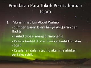 Pemikiran Para Tokoh Pembaharuan
Islam
1. Muhammad bin Abdul Wahab
- Sumber ajaran Islam hanya Al-Qur’an dan
Hadits
- Tauhid dibagi menjadi lima jenis
- Kelima tauhid di atas disebut tauhid ilm dan
i’tiqad
- Kesalahan dalam tauhid akan melahirkan
perilaku syirik
 