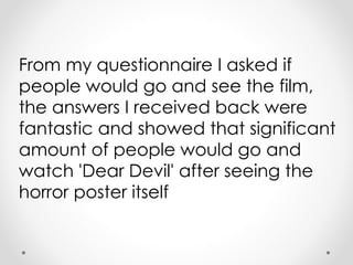 From my questionnaire I asked if
people would go and see the film,
the answers I received back were
fantastic and showed that significant
amount of people would go and
watch 'Dear Devil' after seeing the
horror poster itself
 