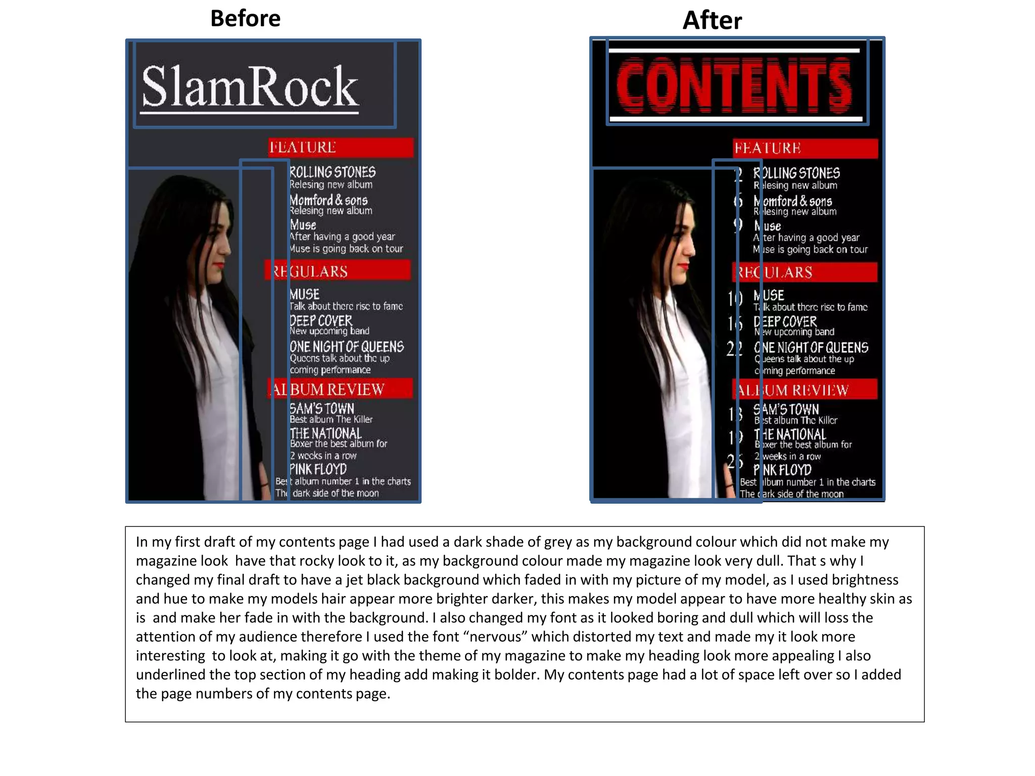 In my first draft of my contents page I had used a dark shade of grey as my background colour which did not make my
magazine look have that rocky look to it, as my background colour made my magazine look very dull. That s why I
changed my final draft to have a jet black background which faded in with my picture of my model, as I used brightness
and hue to make my models hair appear more brighter darker, this makes my model appear to have more healthy skin as
is and make her fade in with the background. I also changed my font as it looked boring and dull which will loss the
attention of my audience therefore I used the font “nervous” which distorted my text and made my it look more
interesting to look at, making it go with the theme of my magazine to make my heading look more appealing I also
underlined the top section of my heading add making it bolder. My contents page had a lot of space left over so I added
the page numbers of my contents page.
AfterBefore
 
