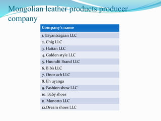 Mongolian leather products producer
company
Company’s name
1. Bayantsagaan LLC
2. Chig LLC
3. Haitan LLC
4. Golden style LLC
5. Huundii Brand LLC
6. Bib’s LLC
7. Onor ach LLC
8. Eh uyanga
9. Fashion show LLC
10. Baby shoes
11. Monorto LLC
12.Dream shoes LLC
 