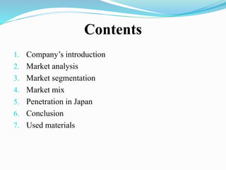 Contents
1. Company’s introduction
2. Market analysis
3. Market segmentation
4. Market mix
5. Penetration in Japan
6. Conclusion
7. Used materials
 