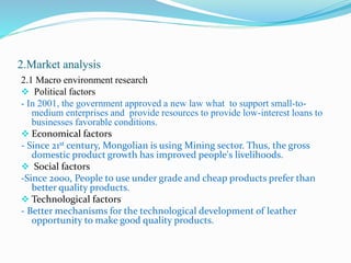2.Market analysis
2.1 Macro environment research
 Political factors
- In 2001, the government approved a new law what to support small-to-
medium enterprises and provide resources to provide low-interest loans to
businesses favorable conditions.
 Economical factors
- Since 21st century, Mongolian is using Mining sector. Thus, the gross
domestic product growth has improved people's livelihoods.
 Social factors
-Since 2000, People to use under grade and cheap products prefer than
better quality products.
 Technological factors
- Better mechanisms for the technological development of leather
opportunity to make good quality products.
 