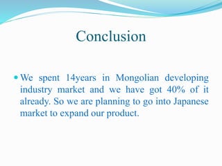 Conclusion
 We spent 14years in Mongolian developing
industry market and we have got 40% of it
already. So we are planning to go into Japanese
market to expand our product.
 