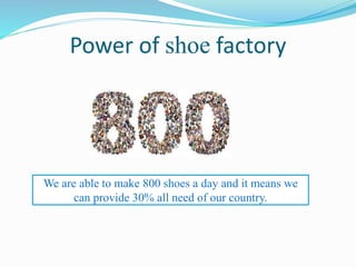 Power of shoe factory
We are able to make 800 shoes a day and it means we
can provide 30% all need of our country.
 