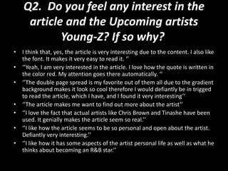 Q2. Do you feel any interest in the
article and the Upcoming artists
Young-Z? If so why?
• I think that, yes, the article is very interesting due to the content. I also like
the font. It makes it very easy to read it. ‘’
• ‘’Yeah, I am very interested in the article. I love how the quote is written in
the color red. My attention goes there automatically. ‘’
• ‘’The double page spread is my favorite out of them all due to the gradient
background makes it look so cool therefore I would defiantly be in trigged
to read the article, which I have, and I found it very interesting’’
• ‘’The article makes me want to find out more about the artist’’
• ‘’I love the fact that actual artists like Chris Brown and Tinashe have been
used. It genially makes the article seem so real.’’
• ‘’I like how the article seems to be so personal and open about the artist.
Defiantly very interesting.’’
• ‘’I like how it has some aspects of the artist personal life as well as what he
thinks about becoming an R&B star.’’
 
