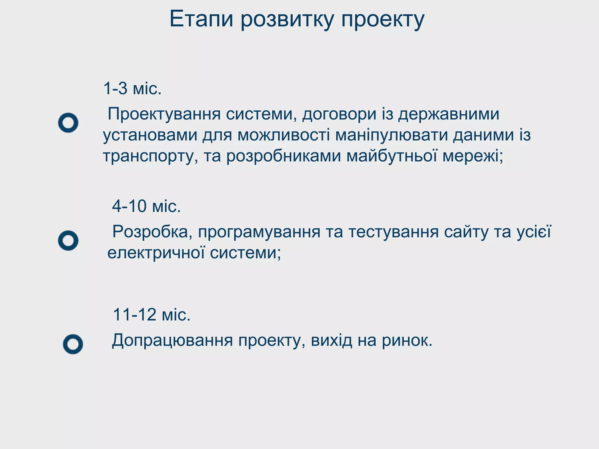 Етапи розвитку проекту
1-3 міс.
Проектування системи, договори із державними
установами для можливості маніпулювати даними із
транспорту, та розробниками майбутньої мережі;
4-10 міс.
Розробка, програмування та тестування сайту та усієї
електричної системи;
11-12 міс.
Допрацювання проекту, вихід на ринок.
 