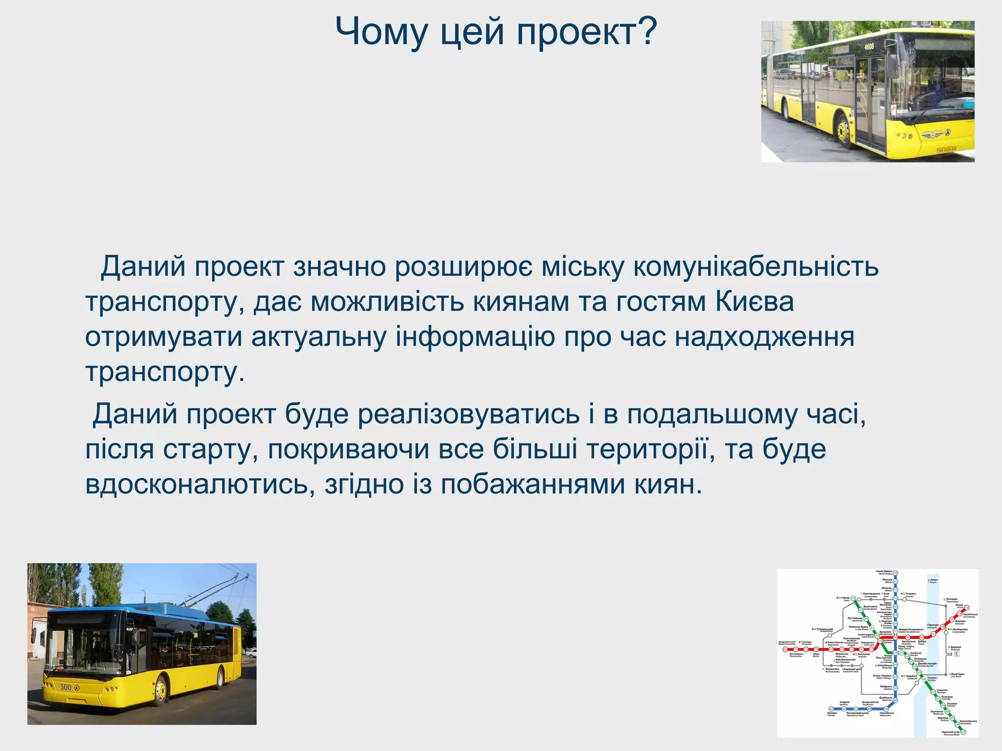 Чому цей проект?
Даний проект значно розширює міську комунікабельність
транспорту, дає можливість киянам та гостям Києва
отримувати актуальну інформацію про час надходження
транспорту.
Даний проект буде реалізовуватись і в подальшому часі,
після старту, покриваючи все більші території, та буде
вдосконалютись, згідно із побажаннями киян.
 