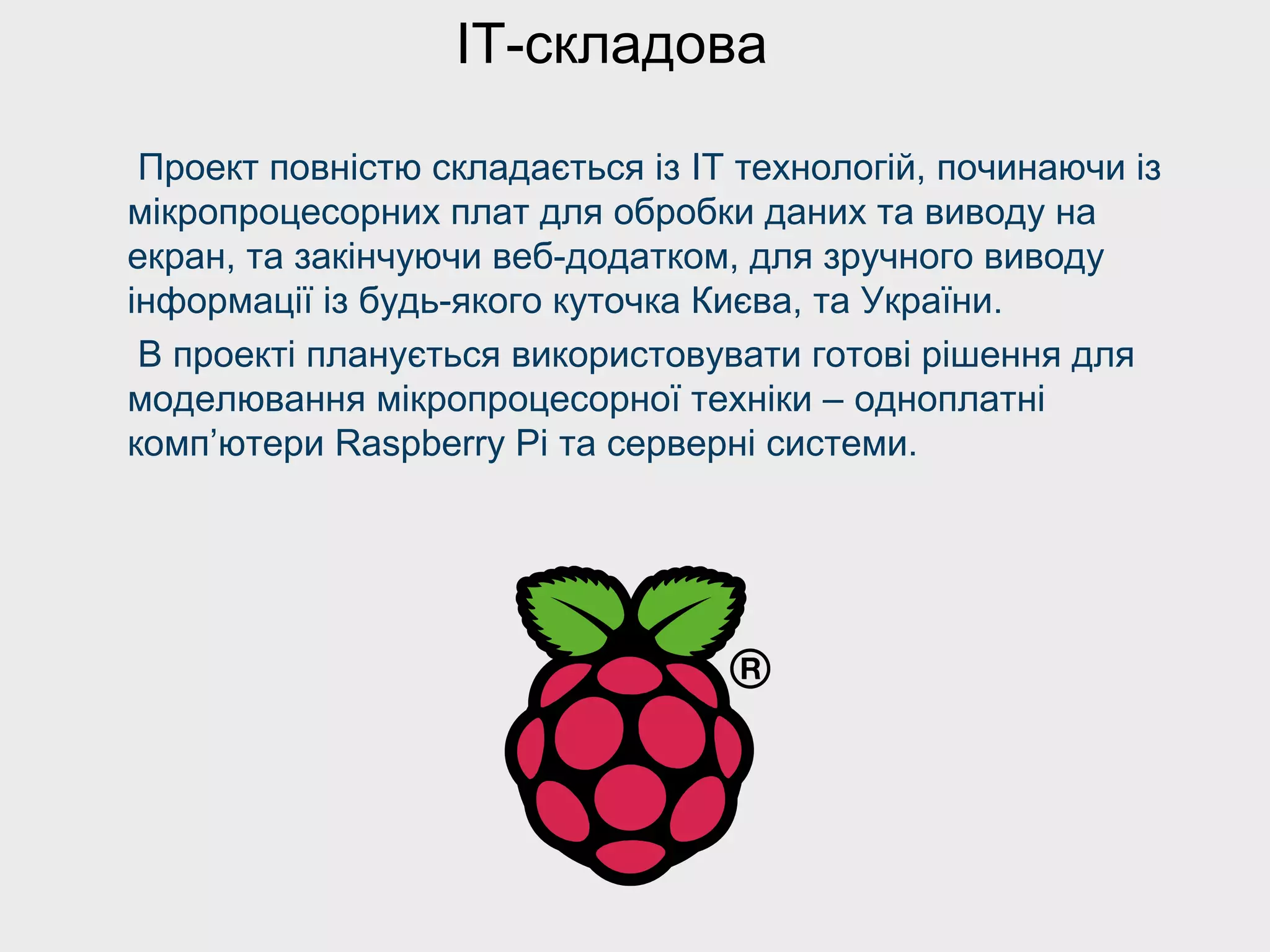 Проект повністю складається із ІТ технологій, починаючи із
мікропроцесорних плат для обробки даних та виводу на
екран, та закінчуючи веб-додатком, для зручного виводу
інформації із будь-якого куточка Києва, та України.
В проекті планується використовувати готові рішення для
моделювання мікропроцесорної техніки – одноплатні
комп’ютери Raspberry Pi та серверні системи.
IT-складова
 