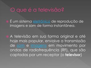  É um sistema eletrônico de reprodução de
imagens e som de forma instantânea.
 A televisão em sua forma original e até
hoje mais popular, envolve a transmissão
de som e imagens em movimento por
ondas de radiofrequência (RF), que são
captadas por um receptor (o televisor)
 
