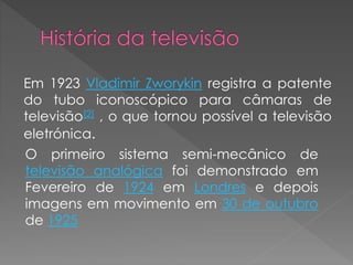 Em 1923 Vladimir Zworykin registra a patente
do tubo iconoscópico para câmaras de
televisão[2] , o que tornou possível a televisão
eletrónica.
O primeiro sistema semi-mecânico de
televisão analógica foi demonstrado em
Fevereiro de 1924 em Londres e depois
imagens em movimento em 30 de outubro
de 1925
 