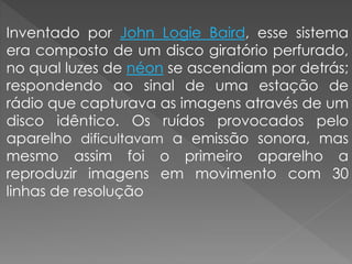 Inventado por John Logie Baird, esse sistema
era composto de um disco giratório perfurado,
no qual luzes de néon se ascendiam por detrás;
respondendo ao sinal de uma estação de
rádio que capturava as imagens através de um
disco idêntico. Os ruídos provocados pelo
aparelho dificultavam a emissão sonora, mas
mesmo assim foi o primeiro aparelho a
reproduzir imagens em movimento com 30
linhas de resolução
 