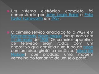  Um sistema eletrônico completo foi
demonstrado por John Logie Baird e Philo
Taylor Farnsworth em 1927.
 O primeiro serviço analógico foi a WGY em
Schenectady, Nova Iorque, inaugurado em
11 de maio de 1928. Os primeiros aparelhos
de televisão eram rádios com um
dispositivo que consistia num tubo de néon
com um disco giratório mecânico (disco de
Nipkow) que produzia uma imagem
vermelha do tamanho de um selo postal.
 