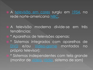  A televisão em cores surgiu em 1954, na
rede norte-americana NBC.
 A televisão moderna divide-se em três
tendências:
 * Aparelhos de televisões apenas;
 * Sistemas integrados com aparelhos de
DVD e/ou Vídeo-game montados no
próprio televisor);
 * Sistemas independentes com tela grande
(monitor de vídeo, rádio, sistema de som)
 