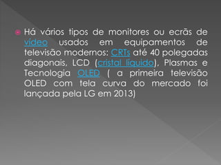  Há vários tipos de monitores ou ecrãs de
vídeo usados em equipamentos de
televisão modernos: CRTs até 40 polegadas
diagonais, LCD (cristal líquido), Plasmas e
Tecnologia OLED ( a primeira televisão
OLED com tela curva do mercado foi
lançada pela LG em 2013)
 