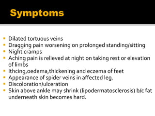  Dilated tortuous veins
 Dragging pain worsening on prolonged standing/sitting
 Night cramps
 Aching pain is relieved at night on taking rest or elevation
of limbs
 Ithcing,oedema,thickening and eczema of feet
 Appearance of spider veins in affected leg.
 Discoloration/ulceration
 Skin above ankle may shrink (lipodermatosclerosis) b/c fat
underneath skin becomes hard.
Symptoms
 