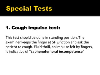 1. Cough impulse test:
This test should be done in standing position.The
examiner keeps the finger at SF junction and ask the
patient to cough. Fluid thrill, an impulse felt by fingers,
is indicative of “saphenofemoral incompetence”
 
