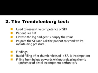 2. The Trendelenburg test:
 Used to assess the competence of SFJ
 Patient lies flat
 Elevate the leg and gently empty the veins
 Palpate the SFJ and ask the patient to stand whilst
maintaining pressure
 Findings:
 Rapid filling after thumb released→ SFJ is incompetent
 Filling from below upwards without releasing thumb
→presence of distal incompetent perforators
 