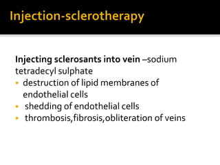 Injecting sclerosants into vein –sodium
tetradecyl sulphate
 destruction of lipid membranes of
endothelial cells
 shedding of endothelial cells
 thrombosis,fibrosis,obliteration of veins
 