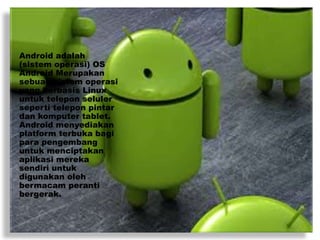 Android adalah
(sistem operasi) OS
Android Merupakan
sebuah sistem operasi
yang berbasis Linux
untuk telepon seluler
seperti telepon pintar
dan komputer tablet.
Android menyediakan
platform terbuka bagi
para pengembang
untuk menciptakan
aplikasi mereka
sendiri untuk
digunakan oleh
bermacam peranti
bergerak.
 