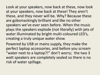 Look at your speakers, now back at these, now look
at your speakers, now back at these! They aren’t
these, and they never will be. Why? Because these
are gobsmackingly brilliant and like no other
speakers we’ve ever seen before. When the music
plays the speakers explode (not literally) with jets of
water illuminated by bright multi-coloured LED’s,
creating a truly unique water show.
Powered by USB or mains supply, they make the
perfect laptop accessories, and before you scream
“water next to a laptop?!” don’t worry; the two 3
watt speakers are completely sealed so there is no
risk of water spillage.
 