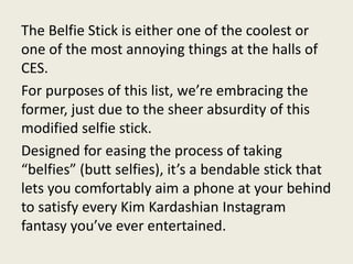 The Belfie Stick is either one of the coolest or
one of the most annoying things at the halls of
CES.
For purposes of this list, we’re embracing the
former, just due to the sheer absurdity of this
modified selfie stick.
Designed for easing the process of taking
“belfies” (butt selfies), it’s a bendable stick that
lets you comfortably aim a phone at your behind
to satisfy every Kim Kardashian Instagram
fantasy you’ve ever entertained.
 