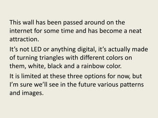 This wall has been passed around on the
internet for some time and has become a neat
attraction.
It’s not LED or anything digital, it’s actually made
of turning triangles with different colors on
them, white, black and a rainbow color.
It is limited at these three options for now, but
I’m sure we’ll see in the future various patterns
and images.
 