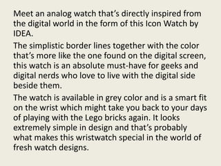 Meet an analog watch that’s directly inspired from
the digital world in the form of this Icon Watch by
IDEA.
The simplistic border lines together with the color
that’s more like the one found on the digital screen,
this watch is an absolute must-have for geeks and
digital nerds who love to live with the digital side
beside them.
The watch is available in grey color and is a smart fit
on the wrist which might take you back to your days
of playing with the Lego bricks again. It looks
extremely simple in design and that’s probably
what makes this wristwatch special in the world of
fresh watch designs.
 