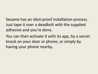 Sesame has an idiot-proof installation process.
Just tape it over a deadbolt with the supplied
adhesive and you’re done.
You can then activate it with its app, by a secret
knock on your door or phone, or simply by
having your phone nearby.
 