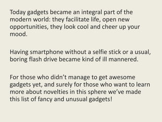 Today gadgets became an integral part of the
modern world: they facilitate life, open new
opportunities, they look cool and cheer up your
mood.
Having smartphone without a selfie stick or a usual,
boring flash drive became kind of ill mannered.
For those who didn’t manage to get awesome
gadgets yet, and surely for those who want to learn
more about novelties in this sphere we’ve made
this list of fancy and unusual gadgets!
 