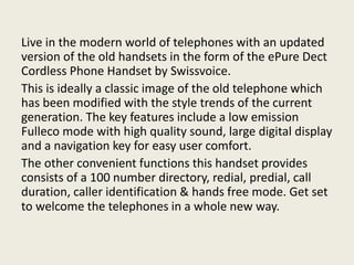 Live in the modern world of telephones with an updated
version of the old handsets in the form of the ePure Dect
Cordless Phone Handset by Swissvoice.
This is ideally a classic image of the old telephone which
has been modified with the style trends of the current
generation. The key features include a low emission
Fulleco mode with high quality sound, large digital display
and a navigation key for easy user comfort.
The other convenient functions this handset provides
consists of a 100 number directory, redial, predial, call
duration, caller identification & hands free mode. Get set
to welcome the telephones in a whole new way.
 